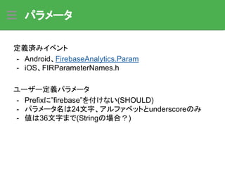パラメータ
定義済みイベント
- Android、FirebaseAnalytics.Param
- iOS、FIRParameterNames.h
ユーザー定義パラメータ
- Prefixに”firebase”を付けない(SHOULD)
- パラメータ名は24文字、アルファベットとunderscoreのみ
- 値は36文字まで(Stringの場合？)
 