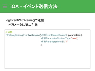 iOA - イベント送信方法
// 送信
FIRAnalytics.logEventWithName(kFIREventSelectContent, parameters: [
kFIRParameterContentType:"cont",
kFIRParameterItemID:"1"
])
logEventWithName()で送信
- パラメータは第二引数
 