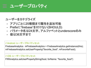 ユーザープロパティ
ユーザーをカテゴライズ
- アプリごとに25種類まで属性を追加可能
- Prefixに”firebase”を付けない(SHOULD)
- パラメータ名は24文字、アルファベットとunderscoreのみ
- 値は36文字まで
// Android ユーザープロパティセット
FirebaseAnalytics　mFirebaseAnalytics = FirebaseAnalytics.getInstance(this);
mFirebaseAnalytics.setUserProperty("favorite_food", mFavoriteFood);
// iOS ユーザープロパティセット
FIRAnalytics.setUserPropertyString(food, forName: "favorite_food")
 