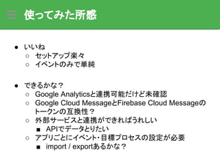 使ってみた所感
● いいね
○ セットアップ楽々
○ イベントのみで単純
● できるかな？
○ Google Analyticsと連携可能だけど未確認
○ Google Cloud MessageとFirebase Cloud Messageの
トークンの互換性？
○ 外部サービスと連携ができればうれしい
■ APIでデータとりたい
○ アプリごとにイベント・目標プロセスの設定が必要
■ import / exportあるかな？
 