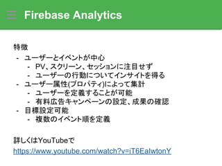 Firebase Analytics
特徴
- ユーザーとイベントが中心
- PV、スクリーン、セッションに注目せず
- ユーザーの行動についてインサイトを得る
- ユーザー属性(プロパティ)によって集計
- ユーザーを定義することが可能
- 有料広告キャンペーンの設定、成果の確認
- 目標設定可能
- 複数のイベント順を定義
詳しくはYouTubeで
https://www.youtube.com/watch?v=iT6EaIwtonY
 