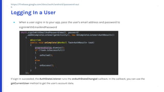 + +
++
+ +
++
● When a user signs in to your app, pass the user's email address and password to
signInWithEmailAndPassword
If sign-in succeeded, the AuthStateListener runs the onAuthStateChanged callback. In the callback, you can use the
getCurrentUser method to get the user's account data.
Logging In a User
https://firebase.google.com/docs/auth/android/password-auth
 