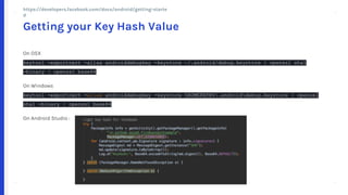 + +
++
+ +
++
On OSX
keytool -exportcert -alias androiddebugkey -keystore ~/.android/debug.keystore | openssl sha1
-binary | openssl base64
On Windows
keytool -exportcert -alias androiddebugkey -keystore %HOMEPATH%.androiddebug.keystore | openssl
sha1 -binary | openssl base64
On Android Studio :
Getting your Key Hash Value
https://developers.facebook.com/docs/android/getting-started
 