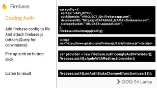 Coding Auth
Add firebase config to file
And attach firebase js
(attach jQuery for
convinience)
Fire up auth on button
click
Listen to result
var config = {
apiKey: "<API_KEY>",
authDomain: "<PROJECT_ID>.firebaseapp.com",
databaseURL: "https://<DATABASE_NAME>.firebaseio.com",
storageBucket: "<BUCKET>.appspot.com",
};
firebase.initializeApp(config);
var provider = new firebase.auth.GoogleAuthProvider();
firebase.auth().signInWithRedirect(provider);
firebase.auth().onAuthStateChanged(function(user) {});
<script
src="https://www.gstatic.com/firebasejs/3.6.9/firebase.js"></script>
 