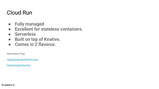 Cloud Run
● Fully managed
● Excellent for stateless containers.
● Serverless
● Built on top of Knative.
● Comes in 2 ﬂavor...