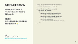 update()メソッドを使用して、
Firestoreのuserコレクションを
更新している。
※後述の
プッシュ通知を配信すべき対象者の
抽出に使用します💡
参照）
cloud_ﬁrestoreパッケージ
https://pub.dev/packages/cloud_ﬁrestore
お気に入りを設定する final _db = FirebaseFirestore.instance;
final _collectionPath = 'user';
_db.collection(_collectionPath)
.doc(user.id).update(
{
UserField.favoriteGekidanIdList:
user.favoriteGekidanIdList,
UserField.favoriteLocationIdList:
user.favoriteLocationIdList,
UserField.updatedAt:
Timestamp.fromDate(DateTime.now()),
},
);
10
 