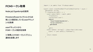FCMトークン取得
Node.jsとTypeScriptを使用
Firestoreのuserコレクションからお
気に入り設定をしている userドキュメ
ントを取得
userドキュメントから
FCMトークンの配列を取得
→ 取得したFCMトークンにプッシュ
通知を送信します
import * as admin from 'firebase-admin'
export const createPushNotificationDestination = async (
gekidanId: string,
): Promise<string[]> => {
const subscribers = await admin
.firestore()
.collection('user')
.where(
'favoriteGekidanIdList',
'array-contains',
gekidanId
)
.get()
const tokens: string[] = subscribers.docs.map(
(user) => user.data()['fcmToken'],
)
return tokens
}
14
 