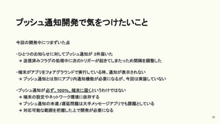 今回の開発中につまずいた点
・ひとつのお知らせに対してプッシュ通知が 2件届いた
→ 送信済みフラグの処理中に次のトリガーが起きてしまたっため間隔を調整した
・端末がアプリをフォアグラウンドで実行している時、通知が表示されない
→ プッシュ通知とは別にアプリ内通知機能が必要になるが、今回は実装していない
・プッシュ通知が必ず、100%、端末に届くというわけではない
→ 端末の設定やネットワーク環境に依存する
→ プッシュ通知の未達 /遅延問題は大手メッセージアプリでも課題としている
→ 対応可能な範囲を把握した上で開発が必要になる
プッシュ通知開発で気をつけたいこと
19
 