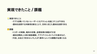 💡実現できたこと
・アプリを開いていないユーザーにもアクションを起こすことができる
・通知を送信する対象者を絞ることで、目的に応じた通知を送信できる
🤔課題
・トリガーの制御、端末の状態、送信処理の検証が大切
・通知を開封した時の画面遷移、アプリアイコンのバッジの表示など、
（今回、お伝えできませんでしたが）要件によっては調整が必要になる
実現できたこと / 課題
20
 