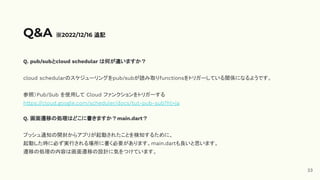 Q. pub/subとcloud schedular は何が違いますか？
cloud schedularのスケジューリングをpub/subが読み取りfunctionsをトリガーしている関係になるようです。
参照）Pub/Sub を使用して Cloud ファンクションをトリガーする
https://cloud.google.com/scheduler/docs/tut-pub-sub?hl=ja
Q. 画面遷移の処理はどこに書きますか？main.dart？
プッシュ通知の開封からアプリが起動されたことを検知するために、
起動した時に必ず実行される場所に書く必要があります。main.dartも良いと思います。
遷移の処理の内容は画面遷移の設計に気をつけています。
Q&A ※2022/12/16 追記
23
 