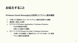 Firebase Cloud Messaging を使用したプッシュ通知機能
● ｢お気に入り設定をしたユーザーにプッシュ通知を送信する」機能
● 構成図 / 使用した技術
● 【アプリサイド】Flutter Application / Firebase Firestore
○ FCMの通知許可設定
○ お気に入り設定する機能
● 【サーバーサイド】Flutter for Web / Firebase Functions
○ （お気に入りを参照して）通知するユーザーの FCMトークン取得
○ プッシュ通知の送信処理
お伝えすること
3
 