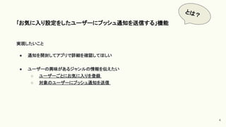 実現したいこと
● 通知を開封してアプリで詳細を確認してほしい
● ユーザーの興味があるジャンルの情報を伝えたい
○ ユーザーごとにお気に入りを登録
○ 対象のユーザーにプッシュ通知を送信
｢お気に入り設定をしたユーザーにプッシュ通知を送信する」機能
4
とは？
 