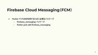 ● Flutter で FCMを利用するために必要なパッケージ
○ ﬁrebase_messaging パッケージ
○ ﬂutter pub add ﬁrebase_messaging
Firebase Cloud Messaging（FCM）
6
 