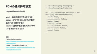 requestPermission()
alert : 通知を表示できるかどうか
badge : アプリアイコンにバッジ数や
通知ドットを表示するか
sound : 通知が表示された時にサウ
ンドを再生するかどうか
参照）
FlutterFire Permissions
https://ﬁrebase.ﬂutter.dev/docs/messagin
g/permissions/
Flutterアプリでメッセージを受信する
https://ﬁrebase.google.com/docs/cloud-me
ssaging/ﬂutter/receive
FCMの通知許可設定 FirebaseMessaging messaging =
FirebaseMessaging.instance;
NotificationSettings settings = await
messaging.requestPermission(
alert: true,
announcement: false,
badge: true,
carPlay: false,
criticalAlert: false,
provisional: false,
sound: true,
);
9
 