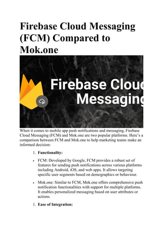 Firebase Cloud Messaging
(FCM) Compared to
Mok.one
When it comes to mobile app push notifications and messaging, Firebase
Cloud Messaging (FCM) and Mok.one are two popular platforms. Here’s a
comparison between FCM and Mok.one to help marketing teams make an
informed decision:
1. Functionality:
 FCM: Developed by Google, FCM provides a robust set of
features for sending push notifications across various platforms
including Android, iOS, and web apps. It allows targeting
specific user segments based on demographics or behaviour.
 Mok.one: Similar to FCM, Mok.one offers comprehensive push
notification functionalities with support for multiple platforms.
It enables personalized messaging based on user attributes or
actions.
1. Ease of Integration:
 