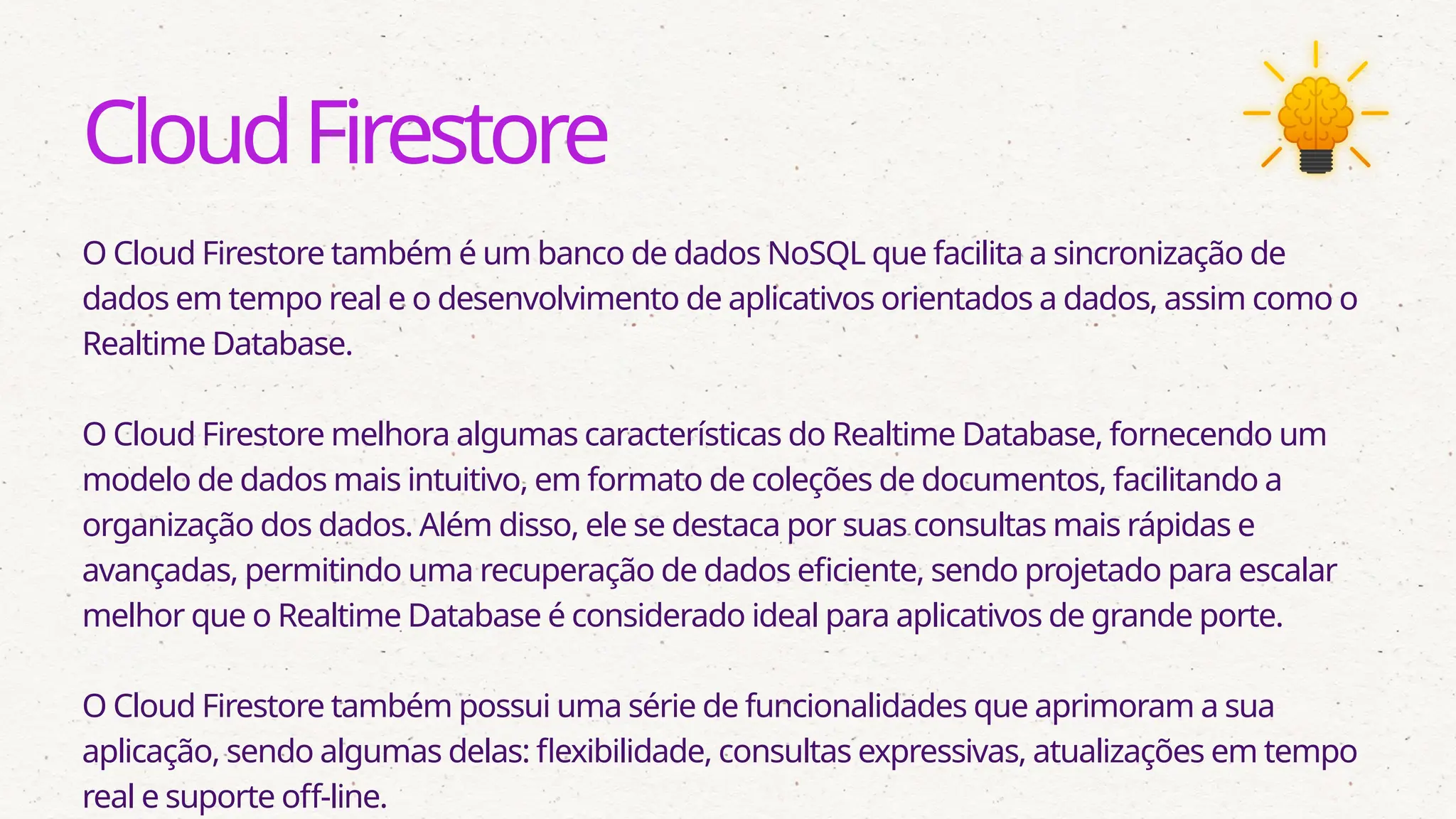 CloudFirestore
O Cloud Firestore também é um banco de dados NoSQL que facilita a sincronização de
dados em tempo real e o desenvolvimento de aplicativos orientados a dados, assim como o
Realtime Database.
O Cloud Firestore melhora algumas características do Realtime Database, fornecendo um
modelo de dados mais intuitivo, em formato de coleções de documentos, facilitando a
organização dos dados. Além disso, ele se destaca por suas consultas mais rápidas e
avançadas, permitindo uma recuperação de dados eficiente, sendo projetado para escalar
melhor que o Realtime Database é considerado ideal para aplicativos de grande porte.
O Cloud Firestore também possui uma série de funcionalidades que aprimoram a sua
aplicação, sendo algumas delas: flexibilidade, consultas expressivas, atualizações em tempo
real e suporte off-line.
 