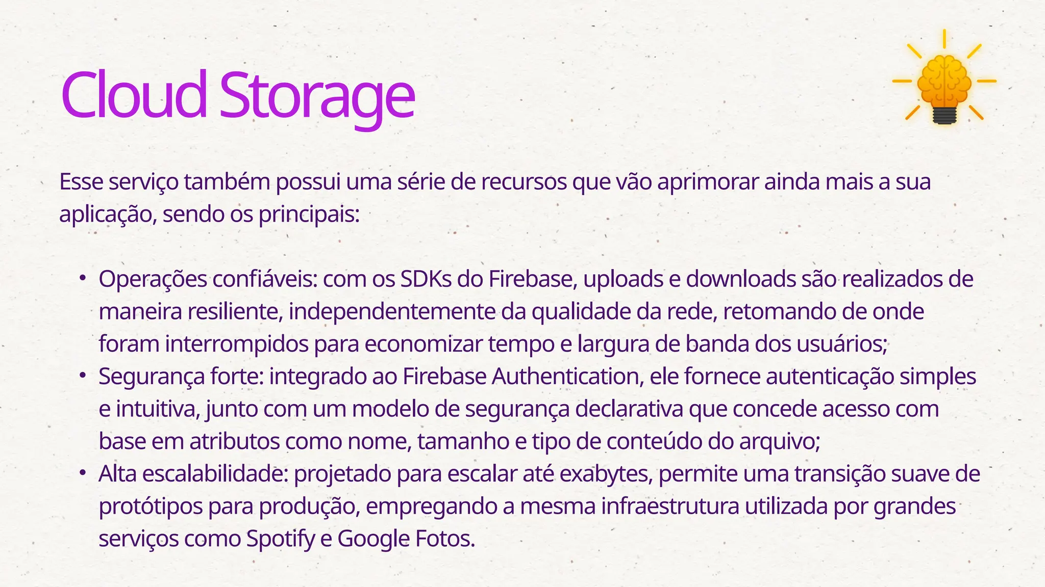 CloudStorage
Esse serviço também possui uma série de recursos que vão aprimorar ainda mais a sua
aplicação, sendo os principais:
• Operações confiáveis: com os SDKs do Firebase, uploads e downloads são realizados de
maneira resiliente, independentemente da qualidade da rede, retomando de onde
foram interrompidos para economizar tempo e largura de banda dos usuários;
• Segurança forte: integrado ao Firebase Authentication, ele fornece autenticação simples
e intuitiva, junto com um modelo de segurança declarativa que concede acesso com
base em atributos como nome, tamanho e tipo de conteúdo do arquivo;
• Alta escalabilidade: projetado para escalar até exabytes, permite uma transição suave de
protótipos para produção, empregando a mesma infraestrutura utilizada por grandes
serviços como Spotify e Google Fotos.
 