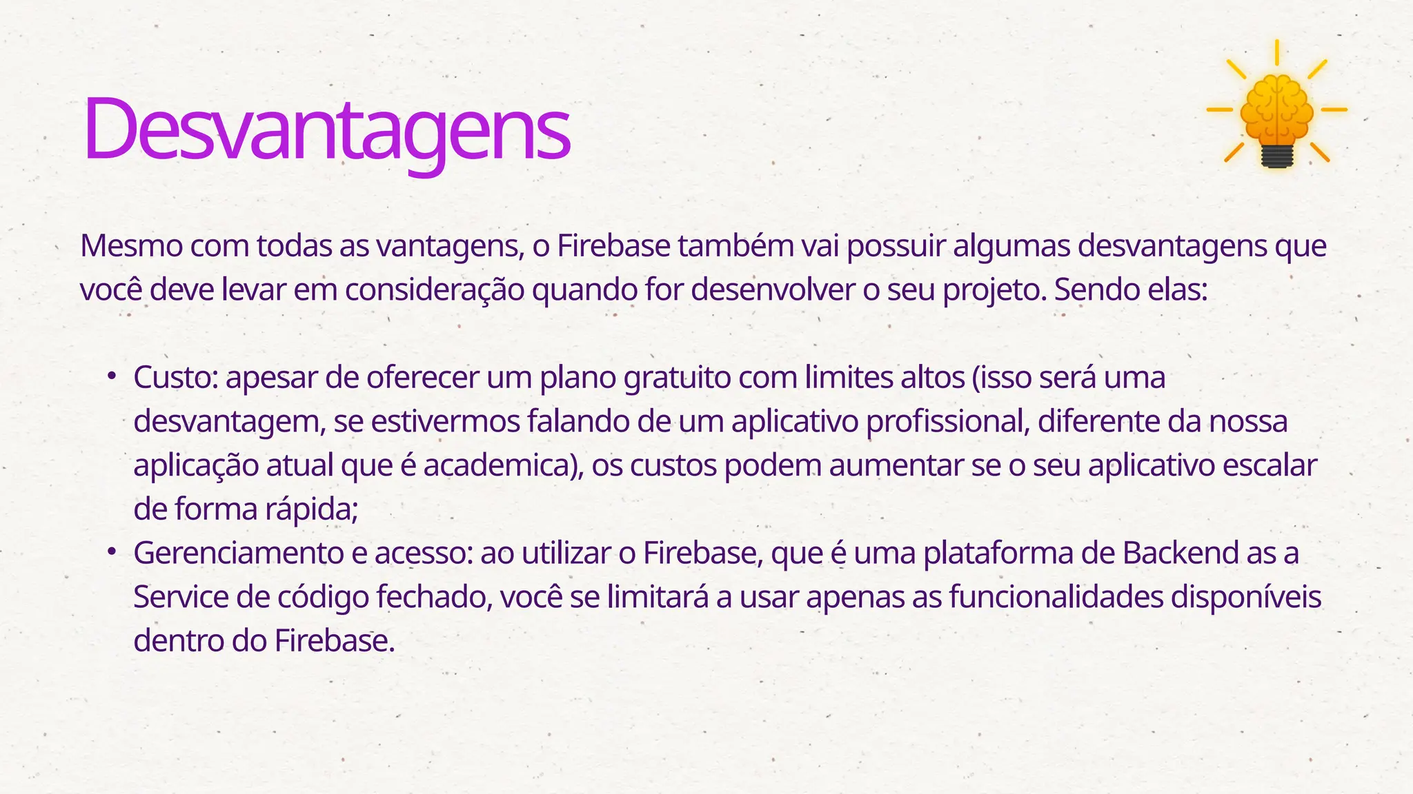 Desvantagens
Mesmo com todas as vantagens, o Firebase também vai possuir algumas desvantagens que
você deve levar em consideração quando for desenvolver o seu projeto. Sendo elas:
• Custo: apesar de oferecer um plano gratuito com limites altos (isso será uma
desvantagem, se estivermos falando de um aplicativo profissional, diferente da nossa
aplicação atual que é academica), os custos podem aumentar se o seu aplicativo escalar
de forma rápida;
• Gerenciamento e acesso: ao utilizar o Firebase, que é uma plataforma de Backend as a
Service de código fechado, você se limitará a usar apenas as funcionalidades disponíveis
dentro do Firebase.
 
