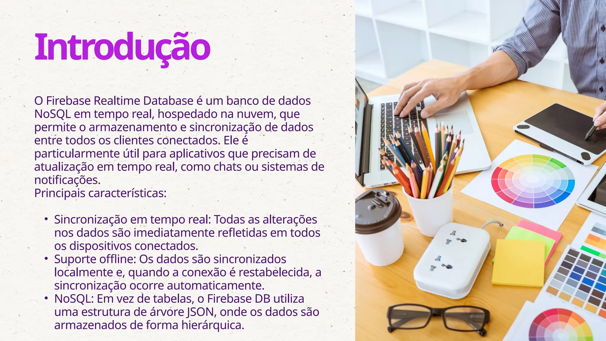 O Firebase Realtime Database é um banco de dados
NoSQL em tempo real, hospedado na nuvem, que
permite o armazenamento e sincronização de dados
entre todos os clientes conectados. Ele é
particularmente útil para aplicativos que precisam de
atualização em tempo real, como chats ou sistemas de
notificações.
Principais características:
• Sincronização em tempo real: Todas as alterações
nos dados são imediatamente refletidas em todos
os dispositivos conectados.
• Suporte offline: Os dados são sincronizados
localmente e, quando a conexão é restabelecida, a
sincronização ocorre automaticamente.
• NoSQL: Em vez de tabelas, o Firebase DB utiliza
uma estrutura de árvore JSON, onde os dados são
armazenados de forma hierárquica.
Introdução
 