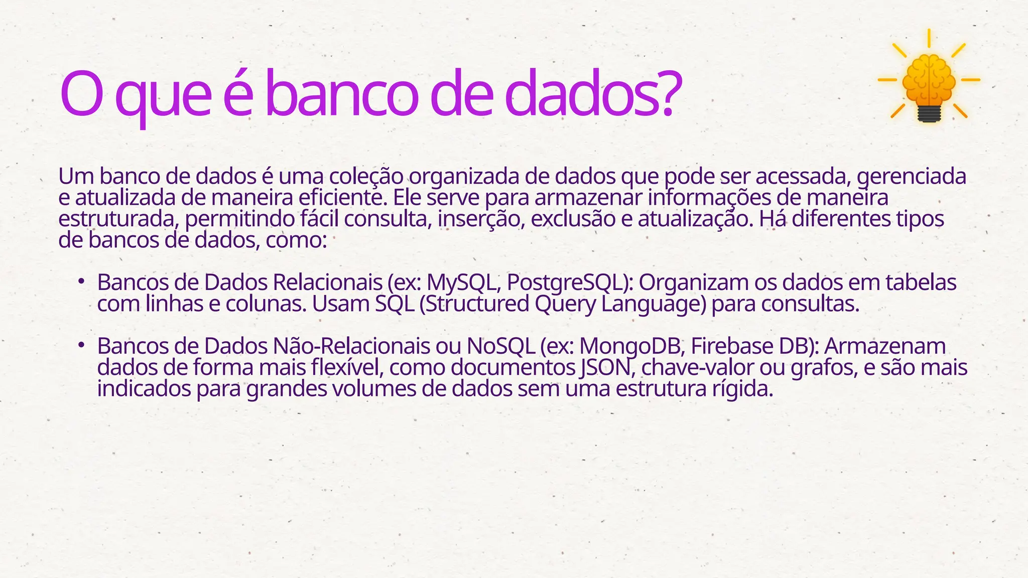 Oqueébancodedados?
Um banco de dados é uma coleção organizada de dados que pode ser acessada, gerenciada
e atualizada de maneira eficiente. Ele serve para armazenar informações de maneira
estruturada, permitindo fácil consulta, inserção, exclusão e atualização. Há diferentes tipos
de bancos de dados, como:
• Bancos de Dados Relacionais (ex: MySQL, PostgreSQL): Organizam os dados em tabelas
com linhas e colunas. Usam SQL (Structured Query Language) para consultas.
• Bancos de Dados Não-Relacionais ou NoSQL (ex: MongoDB, Firebase DB): Armazenam
dados de forma mais flexível, como documentos JSON, chave-valor ou grafos, e são mais
indicados para grandes volumes de dados sem uma estrutura rígida.
 