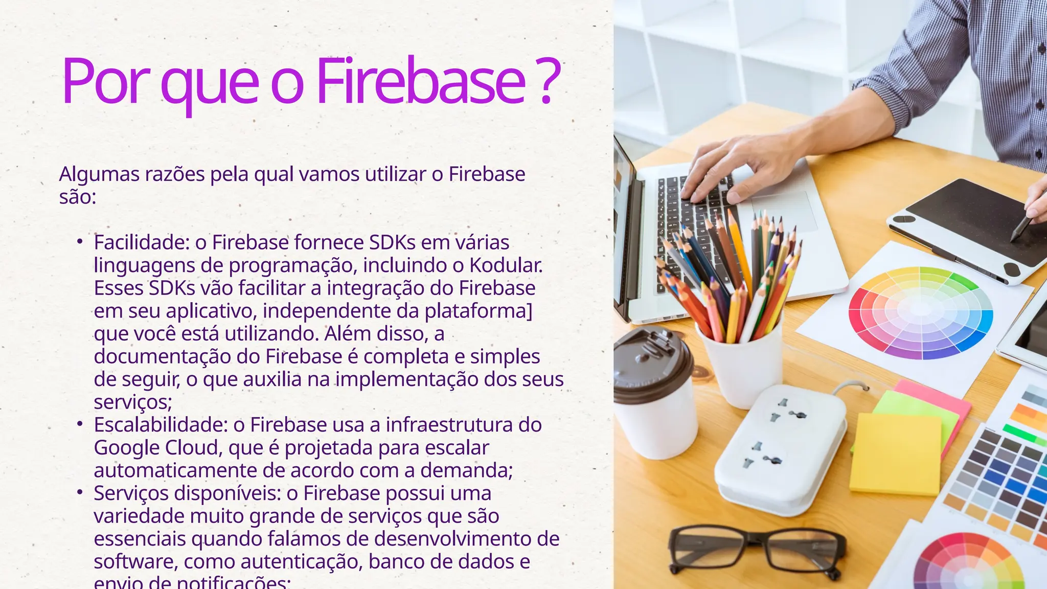Algumas razões pela qual vamos utilizar o Firebase
são:
• Facilidade: o Firebase fornece SDKs em várias
linguagens de programação, incluindo o Kodular.
Esses SDKs vão facilitar a integração do Firebase
em seu aplicativo, independente da plataforma]
que você está utilizando. Além disso, a
documentação do Firebase é completa e simples
de seguir, o que auxilia na implementação dos seus
serviços;
• Escalabilidade: o Firebase usa a infraestrutura do
Google Cloud, que é projetada para escalar
automaticamente de acordo com a demanda;
• Serviços disponíveis: o Firebase possui uma
variedade muito grande de serviços que são
essenciais quando falamos de desenvolvimento de
software, como autenticação, banco de dados e
PorqueoFirebase?
 