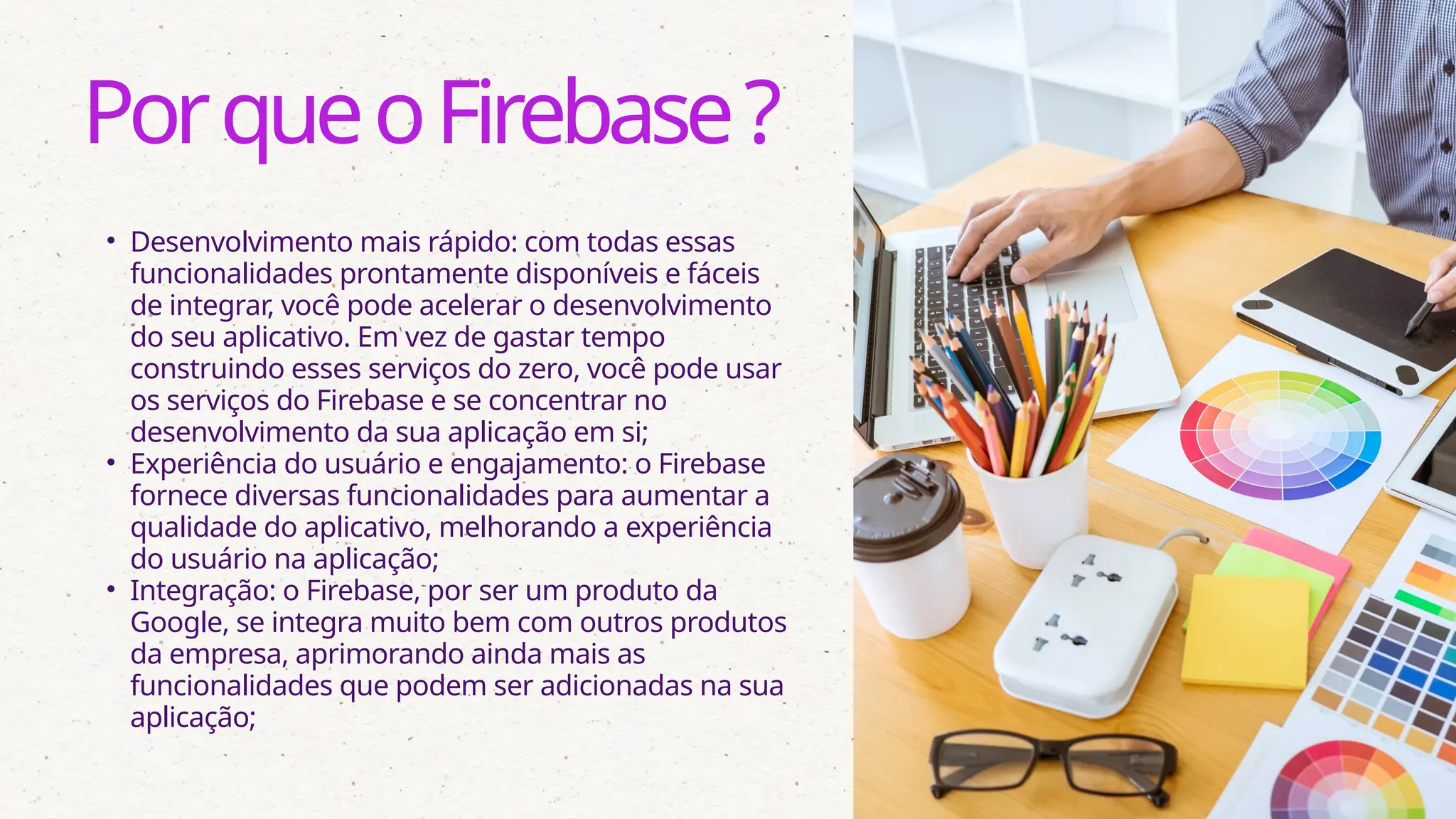 • Desenvolvimento mais rápido: com todas essas
funcionalidades prontamente disponíveis e fáceis
de integrar, você pode acelerar o desenvolvimento
do seu aplicativo. Em vez de gastar tempo
construindo esses serviços do zero, você pode usar
os serviços do Firebase e se concentrar no
desenvolvimento da sua aplicação em si;
• Experiência do usuário e engajamento: o Firebase
fornece diversas funcionalidades para aumentar a
qualidade do aplicativo, melhorando a experiência
do usuário na aplicação;
• Integração: o Firebase, por ser um produto da
Google, se integra muito bem com outros produtos
da empresa, aprimorando ainda mais as
funcionalidades que podem ser adicionadas na sua
aplicação;
PorqueoFirebase?
 