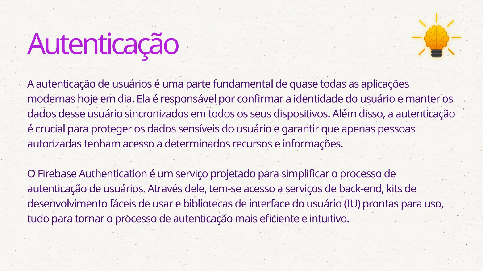 Autenticação
A autenticação de usuários é uma parte fundamental de quase todas as aplicações
modernas hoje em dia. Ela é responsável por confirmar a identidade do usuário e manter os
dados desse usuário sincronizados em todos os seus dispositivos. Além disso, a autenticação
é crucial para proteger os dados sensíveis do usuário e garantir que apenas pessoas
autorizadas tenham acesso a determinados recursos e informações.
O Firebase Authentication é um serviço projetado para simplificar o processo de
autenticação de usuários. Através dele, tem-se acesso a serviços de back-end, kits de
desenvolvimento fáceis de usar e bibliotecas de interface do usuário (IU) prontas para uso,
tudo para tornar o processo de autenticação mais eficiente e intuitivo.
 