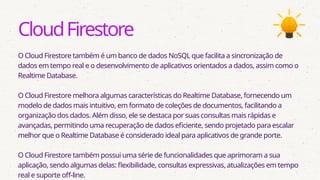 CloudFirestore
O Cloud Firestore também é um banco de dados NoSQL que facilita a sincronização de
dados em tempo real e o desenvolvimento de aplicativos orientados a dados, assim como o
Realtime Database.
O Cloud Firestore melhora algumas características do Realtime Database, fornecendo um
modelo de dados mais intuitivo, em formato de coleções de documentos, facilitando a
organização dos dados. Além disso, ele se destaca por suas consultas mais rápidas e
avançadas, permitindo uma recuperação de dados eficiente, sendo projetado para escalar
melhor que o Realtime Database é considerado ideal para aplicativos de grande porte.
O Cloud Firestore também possui uma série de funcionalidades que aprimoram a sua
aplicação, sendo algumas delas: flexibilidade, consultas expressivas, atualizações em tempo
real e suporte off-line.
 