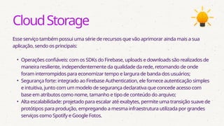 CloudStorage
Esse serviço também possui uma série de recursos que vão aprimorar ainda mais a sua
aplicação, sendo os principais:
• Operações confiáveis: com os SDKs do Firebase, uploads e downloads são realizados de
maneira resiliente, independentemente da qualidade da rede, retomando de onde
foram interrompidos para economizar tempo e largura de banda dos usuários;
• Segurança forte: integrado ao Firebase Authentication, ele fornece autenticação simples
e intuitiva, junto com um modelo de segurança declarativa que concede acesso com
base em atributos como nome, tamanho e tipo de conteúdo do arquivo;
• Alta escalabilidade: projetado para escalar até exabytes, permite uma transição suave de
protótipos para produção, empregando a mesma infraestrutura utilizada por grandes
serviços como Spotify e Google Fotos.
 