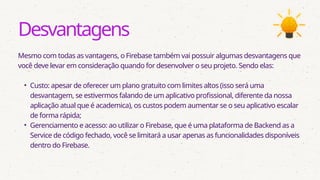 Desvantagens
Mesmo com todas as vantagens, o Firebase também vai possuir algumas desvantagens que
você deve levar em consideração quando for desenvolver o seu projeto. Sendo elas:
• Custo: apesar de oferecer um plano gratuito com limites altos (isso será uma
desvantagem, se estivermos falando de um aplicativo profissional, diferente da nossa
aplicação atual que é academica), os custos podem aumentar se o seu aplicativo escalar
de forma rápida;
• Gerenciamento e acesso: ao utilizar o Firebase, que é uma plataforma de Backend as a
Service de código fechado, você se limitará a usar apenas as funcionalidades disponíveis
dentro do Firebase.
 