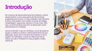No universo de desenvolvimento de software, somos
apresentados a uma vasta gama de ferramentas
projetadas para tornar o nosso trabalho mais eficiente
e eficaz, elas podem nos auxiliar na parte de código,
hospedagem, segurança, alcance e muito mais. Dito
isso, uma Ferramenta que tem se destacado muito
ultimamente é o Firebase.
Vamos entender o que é o Firebase, como ele pode te
ajudar a acelerar e evoluir o desenvolvimento da sua
aplicação, quais são os serviços do Firebase e como
podem ser utilizados, e quais as diferenças de se
utilizar ou não o Firebase em seus projetos. Então,
vamos lá!
Introdução
 
