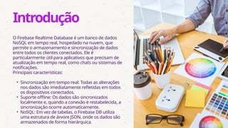 O Firebase Realtime Database é um banco de dados
NoSQL em tempo real, hospedado na nuvem, que
permite o armazenamento e sincronização de dados
entre todos os clientes conectados. Ele é
particularmente útil para aplicativos que precisam de
atualização em tempo real, como chats ou sistemas de
notificações.
Principais características:
• Sincronização em tempo real: Todas as alterações
nos dados são imediatamente refletidas em todos
os dispositivos conectados.
• Suporte offline: Os dados são sincronizados
localmente e, quando a conexão é restabelecida, a
sincronização ocorre automaticamente.
• NoSQL: Em vez de tabelas, o Firebase DB utiliza
uma estrutura de árvore JSON, onde os dados são
armazenados de forma hierárquica.
Introdução
 