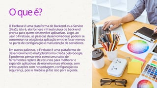 O Firebase é uma plataforma de Backend-as-a-Service
(BaaS), isto é, ela fornece infraestrutura de back-end
pronta para quem desenvolve aplicativos. Logo, ao
usar o Firebase, as pessoas desenvolvedoras podem se
concentrar na criação da aplicação em si e focar menos
na parte de configuração e manutenção de servidores.
Em outras palavras, o Firebase é uma plataforma de
desenvolvimento multiplataforma criada pelo Google.
E podemos pensar nela como uma caixa de
ferramentas repleta de recursos para melhorar e
expandir aplicativos de maneira mais eficiente, sem
preocupações com hospedagem, configuração ou
segurança, pois o Firebase já faz isso para a gente.
Oqueé?
 