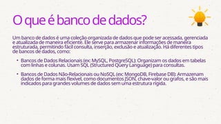 Oqueébancodedados?
Um banco de dados é uma coleção organizada de dados que pode ser acessada, gerenciada
e atualizada de maneira eficiente. Ele serve para armazenar informações de maneira
estruturada, permitindo fácil consulta, inserção, exclusão e atualização. Há diferentes tipos
de bancos de dados, como:
• Bancos de Dados Relacionais (ex: MySQL, PostgreSQL): Organizam os dados em tabelas
com linhas e colunas. Usam SQL (Structured Query Language) para consultas.
• Bancos de Dados Não-Relacionais ou NoSQL (ex: MongoDB, Firebase DB): Armazenam
dados de forma mais flexível, como documentos JSON, chave-valor ou grafos, e são mais
indicados para grandes volumes de dados sem uma estrutura rígida.
 