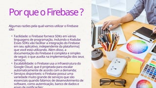 Algumas razões pela qual vamos utilizar o Firebase
são:
• Facilidade: o Firebase fornece SDKs em várias
linguagens de programação, incluindo o Kodular.
Esses SDKs vão facilitar a integração do Firebase
em seu aplicativo, independente da plataforma]
que você está utilizando. Além disso, a
documentação do Firebase é completa e simples
de seguir, o que auxilia na implementação dos seus
serviços;
• Escalabilidade: o Firebase usa a infraestrutura do
Google Cloud, que é projetada para escalar
automaticamente de acordo com a demanda;
• Serviços disponíveis: o Firebase possui uma
variedade muito grande de serviços que são
essenciais quando falamos de desenvolvimento de
software, como autenticação, banco de dados e
PorqueoFirebase?
 