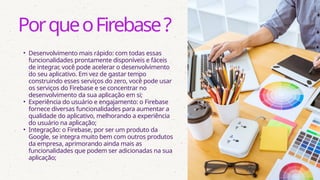 • Desenvolvimento mais rápido: com todas essas
funcionalidades prontamente disponíveis e fáceis
de integrar, você pode acelerar o desenvolvimento
do seu aplicativo. Em vez de gastar tempo
construindo esses serviços do zero, você pode usar
os serviços do Firebase e se concentrar no
desenvolvimento da sua aplicação em si;
• Experiência do usuário e engajamento: o Firebase
fornece diversas funcionalidades para aumentar a
qualidade do aplicativo, melhorando a experiência
do usuário na aplicação;
• Integração: o Firebase, por ser um produto da
Google, se integra muito bem com outros produtos
da empresa, aprimorando ainda mais as
funcionalidades que podem ser adicionadas na sua
aplicação;
PorqueoFirebase?
 