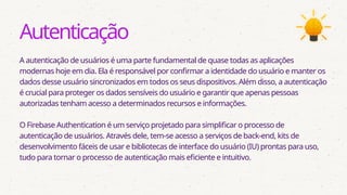 Autenticação
A autenticação de usuários é uma parte fundamental de quase todas as aplicações
modernas hoje em dia. Ela é responsável por confirmar a identidade do usuário e manter os
dados desse usuário sincronizados em todos os seus dispositivos. Além disso, a autenticação
é crucial para proteger os dados sensíveis do usuário e garantir que apenas pessoas
autorizadas tenham acesso a determinados recursos e informações.
O Firebase Authentication é um serviço projetado para simplificar o processo de
autenticação de usuários. Através dele, tem-se acesso a serviços de back-end, kits de
desenvolvimento fáceis de usar e bibliotecas de interface do usuário (IU) prontas para uso,
tudo para tornar o processo de autenticação mais eficiente e intuitivo.
 