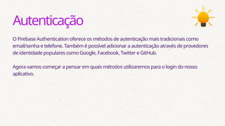Autenticação
O Firebase Authentication oferece os métodos de autenticação mais tradicionais como
email/senha e telefone. Também é possível adicionar a autenticação através de provedores
de identidade populares como Google, Facebook, Twitter e GitHub.
Agora vamos começar a pensar em quais métodos utilizaremos para o login do nosso
aplicativo.
 