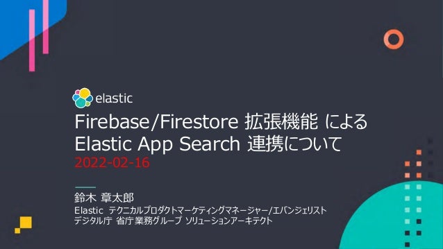 Firebase/Firestore 拡張機能 による
Elastic App Search 連携について
2022-02-16
鈴⽊ 章太郎
Elastic テクニカルプロダクトマーケティングマネージャー/エバンジェリスト
デジタル庁 省庁業務グループ ソリューションアーキテクト
 