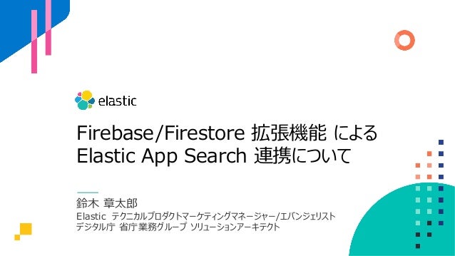 Firebase/Firestore 拡張機能 による
Elastic App Search 連携について
鈴⽊ 章太郎
Elastic テクニカルプロダクトマーケティングマネージャー/エバンジェリスト
デジタル庁 省庁業務グループ ソリューションアーキテクト
 
