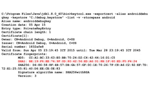 C:Program FilesJavajdk1.8.0_40bin>keytool.exe -exportcert -alias androiddebu
gkey -keystore "C:/debug.keystore" -list -v -storepass android
Alias name: androiddebugkey
Creation date: 05 Apr 15
Entry type: PrivateKeyEntry
Certificate chain length: 1
Certificate[1]:
Owner: CN=Android Debug, O=Android, C=US
Issuer: CN=Android Debug, O=Android, C=US
Serial number: 1832afe8
Valid from: Sun Apr 05 23:19:45 ICT 2015 until: Tue Mar 28 23:19:45 ICT 2045
Certificate fingerprints:
MD5: CC:A1:BC:33:63:E0:BB:70:24:D2:C4:42:44:16:D1:C5
SHA1: BE:19:F6:EE:74:9F:0D:80:42:56:ED:A6:01:8B:1F:60:ED:F0:F4:24
SHA256: D6:86:58:8F:4B:57:DB:6A:57:6F:0C:1E:70:26:7F:C8:A6:C2:92:EF:7D:
72:E1:25:55:81:40:D6:EE:CE:0E:83
Signature algorithm name: SHA256withRSA
Version: 3
 