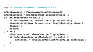 compile 'com.google.firebase:firebase-auth:9.0.0'
mFirebaseAuth = FirebaseAuth.getInstance();
mFirebaseUser = mFirebaseAuth.getCurrentUser();
if (mFirebaseUser == null) {
// Not signed in, launch the Sign In activity
startActivity(new Intent(this, SignInActivity.class));
finish();
return;
} else {
mUsername = mFirebaseUser.getDisplayName();
if (mFirebaseUser.getPhotoUrl() != null) {
mPhotoUrl = mFirebaseUser.getPhotoUrl().toString();
}
}
 