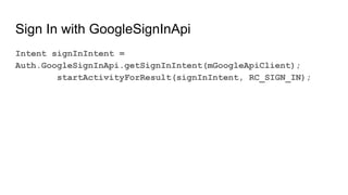 Sign In with GoogleSignInApi
Intent signInIntent =
Auth.GoogleSignInApi.getSignInIntent(mGoogleApiClient);
startActivityForResult(signInIntent, RC_SIGN_IN);
 