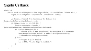 SignIn Callback
@Override
public void onActivityResult(int requestCode, int resultCode, Intent data) {
super.onActivityResult(requestCode, resultCode, data);
// Result returned from launching the Intent from
GoogleSignInApi.getSignInIntent(...);
if (requestCode == RC_SIGN_IN) {
GoogleSignInResult result =
Auth.GoogleSignInApi.getSignInResultFromIntent(data);
if (result.isSuccess()) {
// Google Sign In was successful, authenticate with Firebase
GoogleSignInAccount account = result.getSignInAccount();
firebaseAuthWithGoogle(account);
} else {
// Google Sign In failed
Log.e(TAG, "Google Sign In failed.");
}
}
}
 