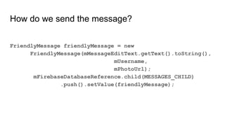 How do we send the message?
FriendlyMessage friendlyMessage = new
FriendlyMessage(mMessageEditText.getText().toString(),
mUsername,
mPhotoUrl);
mFirebaseDatabaseReference.child(MESSAGES_CHILD)
.push().setValue(friendlyMessage);
 