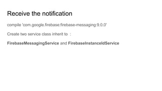 Receive the notification
compile 'com.google.firebase:firebase-messaging:9.0.0'
Create two service class inherit to :
FirebaseMessagingService and FirebaseInstanceIdService
 