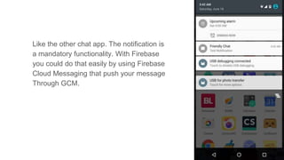 Like the other chat app. The notification is
a mandatory functionality. With Firebase
you could do that easily by using Firebase
Cloud Messaging that push your message
Through GCM.
 
