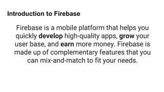 Introduction to Firebase
Firebase is a mobile platform that helps you
quickly develop high-quality apps, grow your
user base, and earn more money. Firebase is
made up of complementary features that you
can mix-and-match to fit your needs.
 