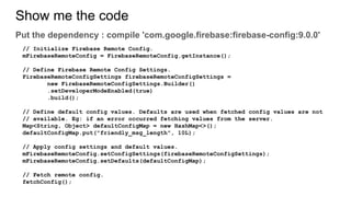 Show me the code
Put the dependency : compile 'com.google.firebase:firebase-config:9.0.0'
// Initialize Firebase Remote Config.
mFirebaseRemoteConfig = FirebaseRemoteConfig.getInstance();
// Define Firebase Remote Config Settings.
FirebaseRemoteConfigSettings firebaseRemoteConfigSettings =
new FirebaseRemoteConfigSettings.Builder()
.setDeveloperModeEnabled(true)
.build();
// Define default config values. Defaults are used when fetched config values are not
// available. Eg: if an error occurred fetching values from the server.
Map<String, Object> defaultConfigMap = new HashMap<>();
defaultConfigMap.put("friendly_msg_length", 10L);
// Apply config settings and default values.
mFirebaseRemoteConfig.setConfigSettings(firebaseRemoteConfigSettings);
mFirebaseRemoteConfig.setDefaults(defaultConfigMap);
// Fetch remote config.
fetchConfig();
 