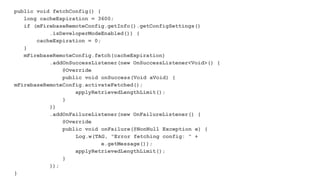 public void fetchConfig() {
long cacheExpiration = 3600;
if (mFirebaseRemoteConfig.getInfo().getConfigSettings()
.isDeveloperModeEnabled()) {
cacheExpiration = 0;
}
mFirebaseRemoteConfig.fetch(cacheExpiration)
.addOnSuccessListener(new OnSuccessListener<Void>() {
@Override
public void onSuccess(Void aVoid) {
mFirebaseRemoteConfig.activateFetched();
applyRetrievedLengthLimit();
}
})
.addOnFailureListener(new OnFailureListener() {
@Override
public void onFailure(@NonNull Exception e) {
Log.w(TAG, "Error fetching config: " +
e.getMessage());
applyRetrievedLengthLimit();
}
});
}
 